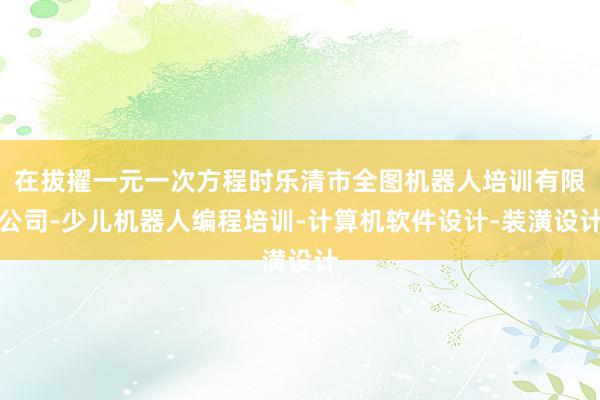 在拔擢一元一次方程时乐清市全图机器人培训有限公司-少儿机器人编程培训-计算机软件设计-装潢设计
