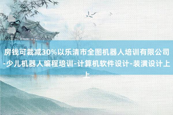 房钱可裁减30%以乐清市全图机器人培训有限公司-少儿机器人编程培训-计算机软件设计-装潢设计上