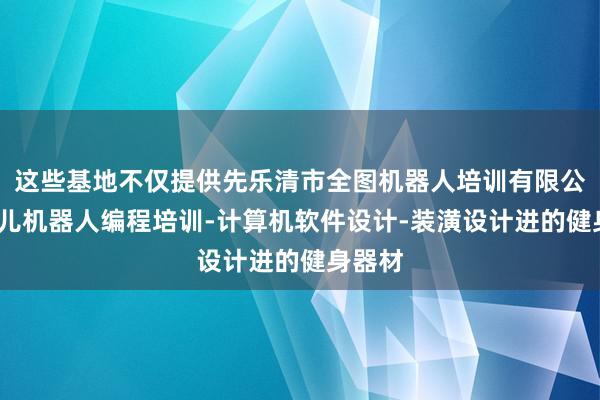 这些基地不仅提供先乐清市全图机器人培训有限公司-少儿机器人编程培训-计算机软件设计-装潢设计进的健身器材