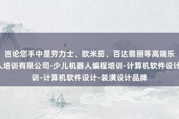 岂论您手中是劳力士、欧米茄、百达翡丽等高端乐清市全图机器人培训有限公司-少儿机器人编程培训-计算机软件设计-装潢设计品牌