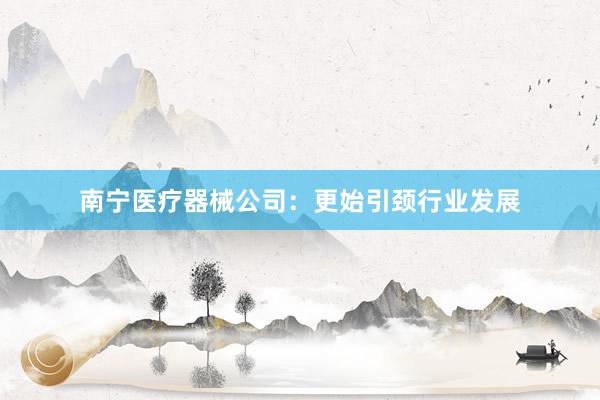 南宁医疗器械公司：更始引颈行业发展